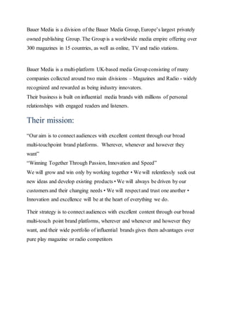 Bauer Media is a division of the Bauer Media Group, Europe’s largest privately
owned publishing Group. The Group is a worldwide media empire offering over
300 magazines in 15 countries, as well as online, TV and radio stations.
Bauer Media is a multi-platform UK-based media Group consisting of many
companies collected around two main divisions – Magazines and Radio - widely
recognized and rewarded as being industry innovators.
Their business is built on influential media brands with millions of personal
relationships with engaged readers and listeners.
Their mission:
“Our aim is to connect audiences with excellent content through our broad
multi-touchpoint brand platforms. Wherever, whenever and however they
want”
“Winning Together Through Passion, Innovation and Speed”
We will grow and win only by working together • We will relentlessly seek out
new ideas and develop existing products • We will always be driven by our
customers and their changing needs • We will respectand trust one another •
Innovation and excellence will be at the heart of everything we do.
Their strategy is to connect audiences with excellent content through our broad
multi-touch point brand platforms, wherever and whenever and however they
want, and their wide portfolio of influential brands gives them advantages over
pure play magazine or radio competitors
 