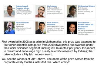 First awarded in 2008 as a prize in Mathematics, this prize was extended to
  four other scientific categories from 2009 (two prizes are awarded under
  the Social Sciences segment, making it 6 'laureates' per year). It is meant
  to reward and encourage high quality scientific research by Indians; the
  prize includes a fifty lakh rupees award.
You see the winners of 2011 above. The name of the prize comes from the
 corporate entity that has instituted this. Which entity?
 