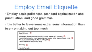 Employ Email Etiquette
・Employ basic politeness, standard capitalization and
punctuation, and good grammar.
・It is better to leave some extraneous information than
to err on taking out too much.
 