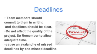Deadlines
・ Team members should
commit to them in writing
and deadlines should be clear.
・Do not affect the quality of the
project. So Remember to allow
adequate time.
・cause an avalanche of missed
deadlines by one missed deadline.
 