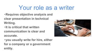Your role as a writer
・Requires objective analysis and
clear presentation in technical
Writing.
・It is critical that written
communication is clear and
accurate.
・you usually write for hire, either
for a company or a government
entity.
 