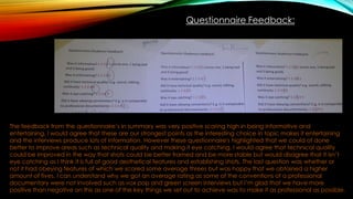 Questionnaire Feedback:
The feedback from the questionnaire’s in summary was very positive scoring high in being informative and
entertaining, I would agree that these are our strongest points as the interesting choice in topic makes it entertaining
and the interviews produce lots of information. However these questionnaire's highlighted that we could of done
better to improve areas such as technical quality and making it eye catching, I would agree that technical quality
could be improved in the way that shots could be better framed and be more stable but would disagree that it isn’t
eye catching as I think it is full of good aesthetical features and establishing shots. The last question was whether or
not it had obeying features of which we scored some average threes but was happy that we obtained a higher
amount of fives. I can understand why we got an average rating as some of the conventions of a professional
documentary were not involved such as vox pop and green screen interviews but I’m glad that we have more
positive than negative on this as one of the key things we set out to achieve was to make it as professional as possible.
 