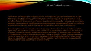 Overall Feedback Summary:
Looking over our feedback I am pleased with the results obtained from our target audience as they
gave much more positive than I had initially expected, as I thought that the people who were kind
enough to give feedback would have picked up more on error in framing with the interview and also
the lack in narration, but more so gave positive and constructive feedback. I am glad with the negative
feedback our documentary received as it was mostly things that we were already aware of such as the
editors interview, narration and the final edit being more like an advert than an introduction.
By receiving this feedback it has allowed me to develop within media as If I was to do this same task
again I know the exact way I would go about it and due to feedback I would focus on the areas such
as making it more eye catching and technical aspects and make sure that these were all applied
appropriately and correctly. The main lesson I have been educated on through this however would to
be much more careful when setting up and arranging an interview together as often in the haste of
things you can get it very wrong, therefore this time I would be much more calm in my approach to
interviewing and would assess the shot before recording.
 