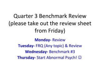 Quarter 3 Benchmark Review
(please take out the review sheet
from Friday)
Monday- Review
Tuesday- FRQ (Any topic) & Review
Wednesday- Benchmark #3
Thursday- Start Abnormal Psych! 
 