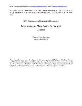 Get All Pharmaceutical Guidelines on www.pharmaguideline.com Email- info@pharmaguideline.com

INTERNATIONAL CONFERENCE ON HARMONISATION OF TECHNICAL
REQUIREMENTS FOR REGISTRATION OF PHARMACEUTICALS FOR HUMAN
USE

ICH HARMONISED TRIPARTITE GUIDELINE

IMPURITIES IN NEW DRUG PRODUCTS
Q3B(R2
Q3B(R2)
Current Step 4 version
dated 2 June 2006

This Guideline has been developed by the appropriate ICH Expert Working Group
and has been subject to consultation by the regulatory parties, in accordance with
the ICH Process. At Step 4 of the Process the final draft is recommended for
adoption to the regulatory bodies of the European Union, Japan and USA.

 