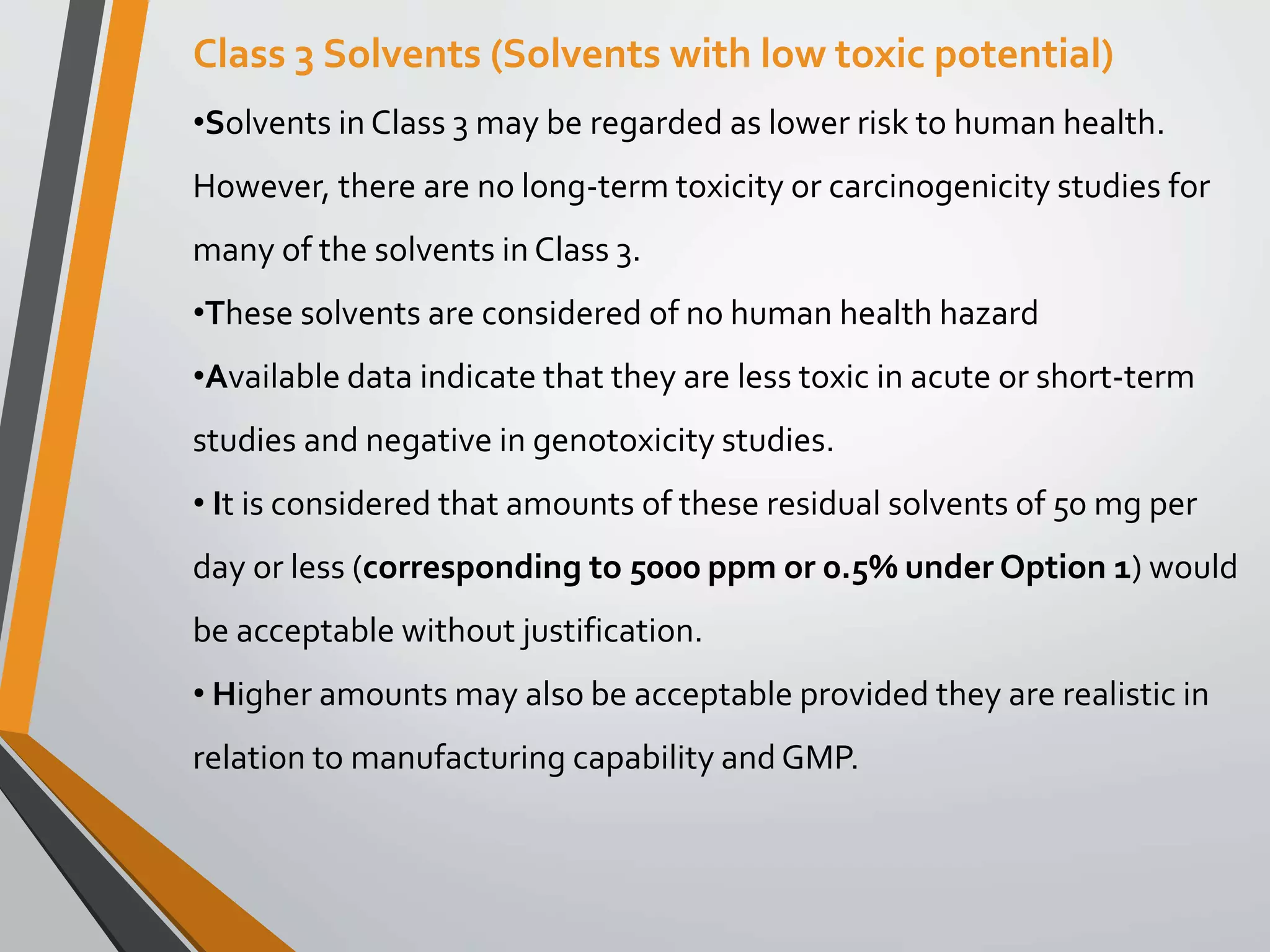 Class 3 Solvents (Solvents with low toxic potential)
•Solvents in Class 3 may be regarded as lower risk to human health.
However, there are no long-term toxicity or carcinogenicity studies for
many of the solvents in Class 3.
•These solvents are considered of no human health hazard
•Available data indicate that they are less toxic in acute or short-term
studies and negative in genotoxicity studies.
• It is considered that amounts of these residual solvents of 50 mg per
day or less (corresponding to 5000 ppm or 0.5% under Option 1) would
be acceptable without justification.
• Higher amounts may also be acceptable provided they are realistic in
relation to manufacturing capability and GMP.
 