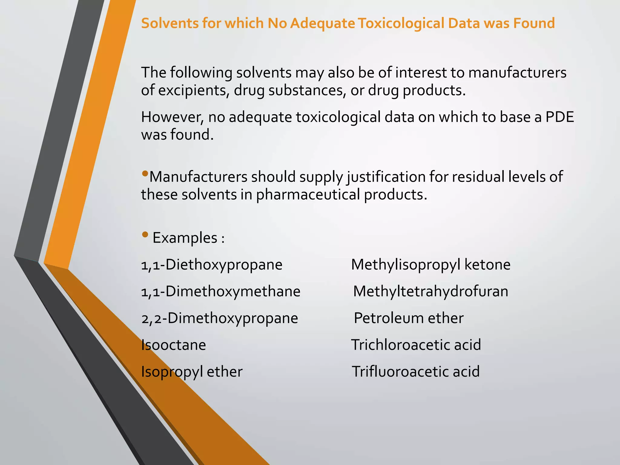 The following solvents may also be of interest to manufacturers
of excipients, drug substances, or drug products.
However, no adequate toxicological data on which to base a PDE
was found.
•Manufacturers should supply justification for residual levels of
these solvents in pharmaceutical products.
•Examples :
1,1-Diethoxypropane Methylisopropyl ketone
1,1-Dimethoxymethane Methyltetrahydrofuran
2,2-Dimethoxypropane Petroleum ether
Isooctane Trichloroacetic acid
Isopropyl ether Trifluoroacetic acid
Solvents for which No AdequateToxicological Data was Found
 