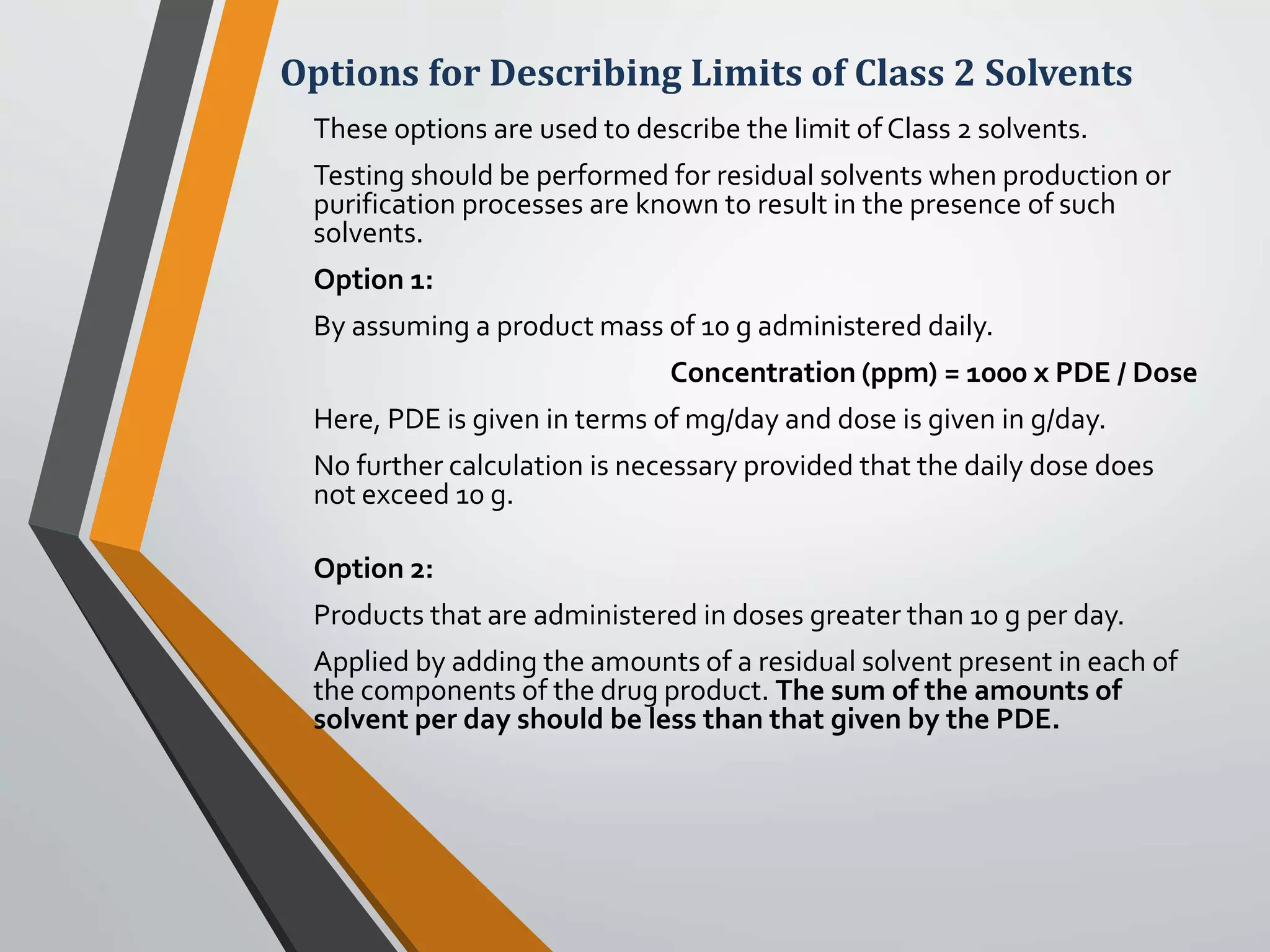 Options for Describing Limits of Class 2 Solvents
These options are used to describe the limit of Class 2 solvents.
Testing should be performed for residual solvents when production or
purification processes are known to result in the presence of such
solvents.
Option 1:
By assuming a product mass of 10 g administered daily.
Concentration (ppm) = 1000 x PDE / Dose
Here, PDE is given in terms of mg/day and dose is given in g/day.
No further calculation is necessary provided that the daily dose does
not exceed 10 g.
Option 2:
Products that are administered in doses greater than 10 g per day.
Applied by adding the amounts of a residual solvent present in each of
the components of the drug product. The sum of the amounts of
solvent per day should be less than that given by the PDE.
 