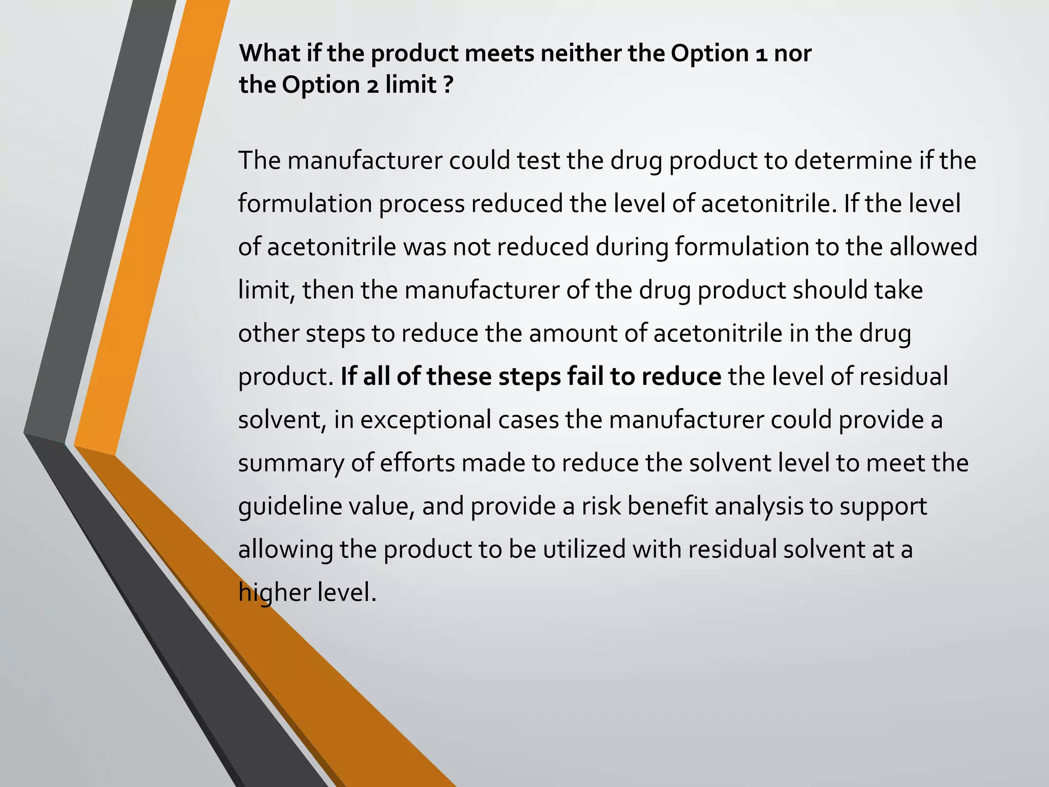 What if the product meets neither the Option 1 nor
the Option 2 limit ?
The manufacturer could test the drug product to determine if the
formulation process reduced the level of acetonitrile. If the level
of acetonitrile was not reduced during formulation to the allowed
limit, then the manufacturer of the drug product should take
other steps to reduce the amount of acetonitrile in the drug
product. If all of these steps fail to reduce the level of residual
solvent, in exceptional cases the manufacturer could provide a
summary of efforts made to reduce the solvent level to meet the
guideline value, and provide a risk benefit analysis to support
allowing the product to be utilized with residual solvent at a
higher level.
 