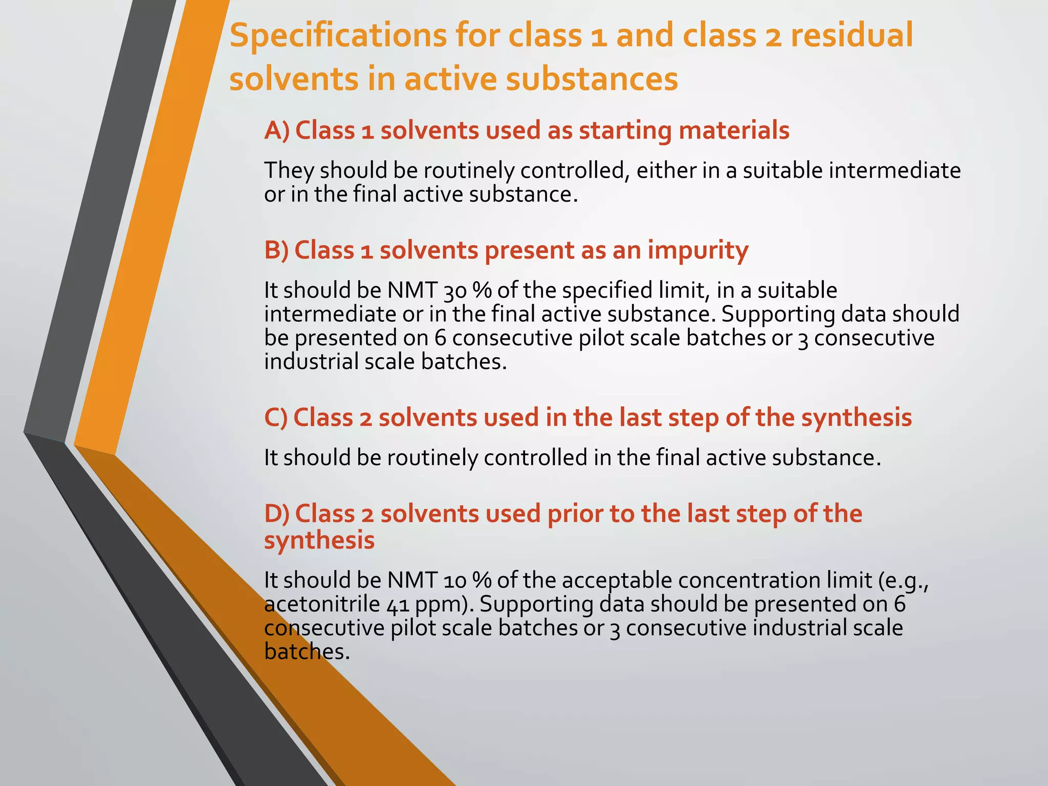 Specifications for class 1 and class 2 residual
solvents in active substances
A) Class 1 solvents used as starting materials
They should be routinely controlled, either in a suitable intermediate
or in the final active substance.
B) Class 1 solvents present as an impurity
It should be NMT 30 % of the specified limit, in a suitable
intermediate or in the final active substance. Supporting data should
be presented on 6 consecutive pilot scale batches or 3 consecutive
industrial scale batches.
C) Class 2 solvents used in the last step of the synthesis
It should be routinely controlled in the final active substance.
D) Class 2 solvents used prior to the last step of the
synthesis
It should be NMT 10 % of the acceptable concentration limit (e.g.,
acetonitrile 41 ppm). Supporting data should be presented on 6
consecutive pilot scale batches or 3 consecutive industrial scale
batches.
 