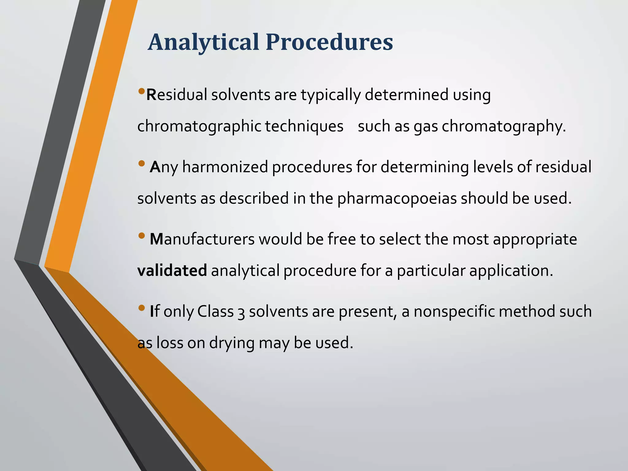 Analytical Procedures
•Residual solvents are typically determined using
chromatographic techniques such as gas chromatography.
•Any harmonized procedures for determining levels of residual
solvents as described in the pharmacopoeias should be used.
•Manufacturers would be free to select the most appropriate
validated analytical procedure for a particular application.
•If onlyClass 3 solvents are present, a nonspecific method such
as loss on drying may be used.
 