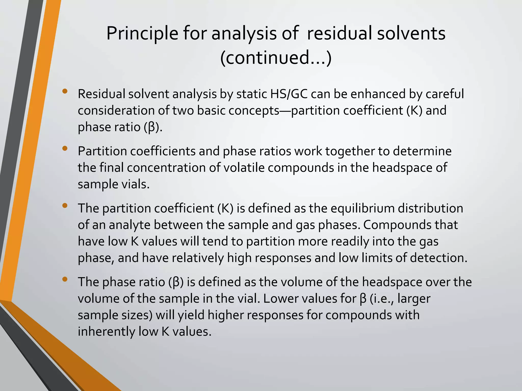 Principle for analysis of residual solvents
(continued…)
• Residual solvent analysis by static HS/GC can be enhanced by careful
consideration of two basic concepts—partition coefficient (K) and
phase ratio (β).
• Partition coefficients and phase ratios work together to determine
the final concentration of volatile compounds in the headspace of
sample vials.
• The partition coefficient (K) is defined as the equilibrium distribution
of an analyte between the sample and gas phases. Compounds that
have low K values will tend to partition more readily into the gas
phase, and have relatively high responses and low limits of detection.
• The phase ratio (β) is defined as the volume of the headspace over the
volume of the sample in the vial. Lower values for β (i.e., larger
sample sizes) will yield higher responses for compounds with
inherently low K values.
 