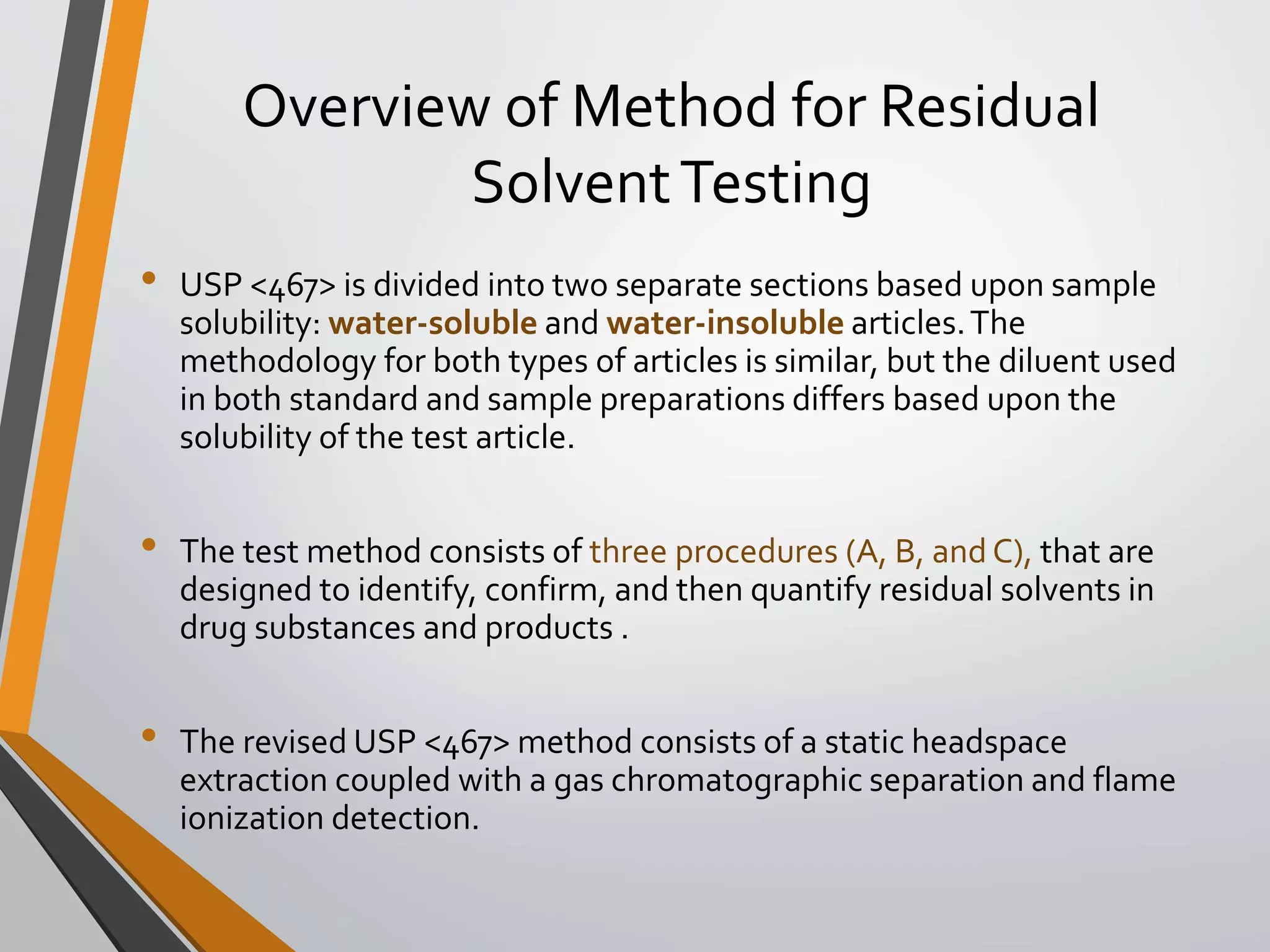 Overview of Method for Residual
SolventTesting
• USP <467> is divided into two separate sections based upon sample
solubility: water-soluble and water-insoluble articles.The
methodology for both types of articles is similar, but the diluent used
in both standard and sample preparations differs based upon the
solubility of the test article.
• The test method consists of three procedures (A, B, and C), that are
designed to identify, confirm, and then quantify residual solvents in
drug substances and products .
• The revised USP <467> method consists of a static headspace
extraction coupled with a gas chromatographic separation and flame
ionization detection.
 