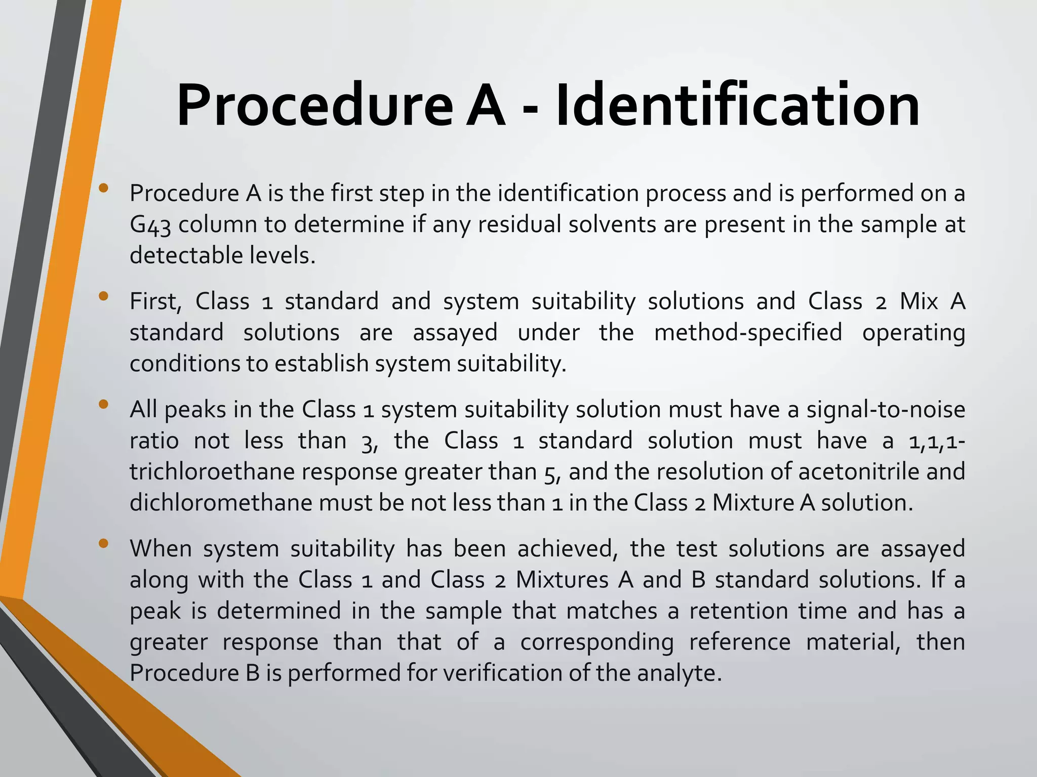 Procedure A - Identification
• Procedure A is the first step in the identification process and is performed on a
G43 column to determine if any residual solvents are present in the sample at
detectable levels.
• First, Class 1 standard and system suitability solutions and Class 2 Mix A
standard solutions are assayed under the method-specified operating
conditions to establish system suitability.
• All peaks in the Class 1 system suitability solution must have a signal-to-noise
ratio not less than 3, the Class 1 standard solution must have a 1,1,1-
trichloroethane response greater than 5, and the resolution of acetonitrile and
dichloromethane must be not less than 1 in the Class 2 Mixture A solution.
• When system suitability has been achieved, the test solutions are assayed
along with the Class 1 and Class 2 Mixtures A and B standard solutions. If a
peak is determined in the sample that matches a retention time and has a
greater response than that of a corresponding reference material, then
Procedure B is performed for verification of the analyte.
 