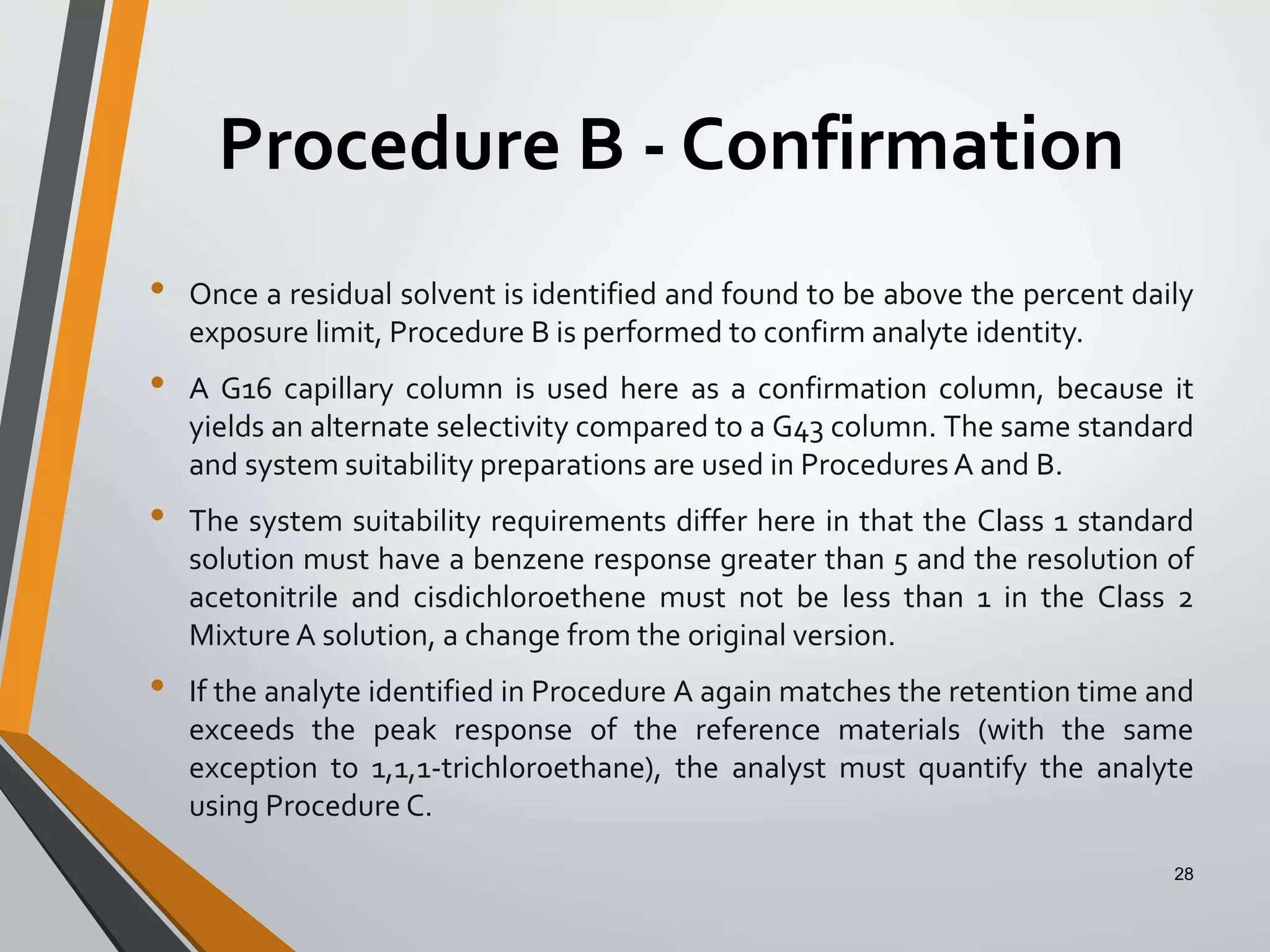 Procedure B - Confirmation
• Once a residual solvent is identified and found to be above the percent daily
exposure limit, Procedure B is performed to confirm analyte identity.
• A G16 capillary column is used here as a confirmation column, because it
yields an alternate selectivity compared to a G43 column. The same standard
and system suitability preparations are used in Procedures A and B.
• The system suitability requirements differ here in that the Class 1 standard
solution must have a benzene response greater than 5 and the resolution of
acetonitrile and cisdichloroethene must not be less than 1 in the Class 2
Mixture A solution, a change from the original version.
• If the analyte identified in Procedure A again matches the retention time and
exceeds the peak response of the reference materials (with the same
exception to 1,1,1-trichloroethane), the analyst must quantify the analyte
using Procedure C.
28
 