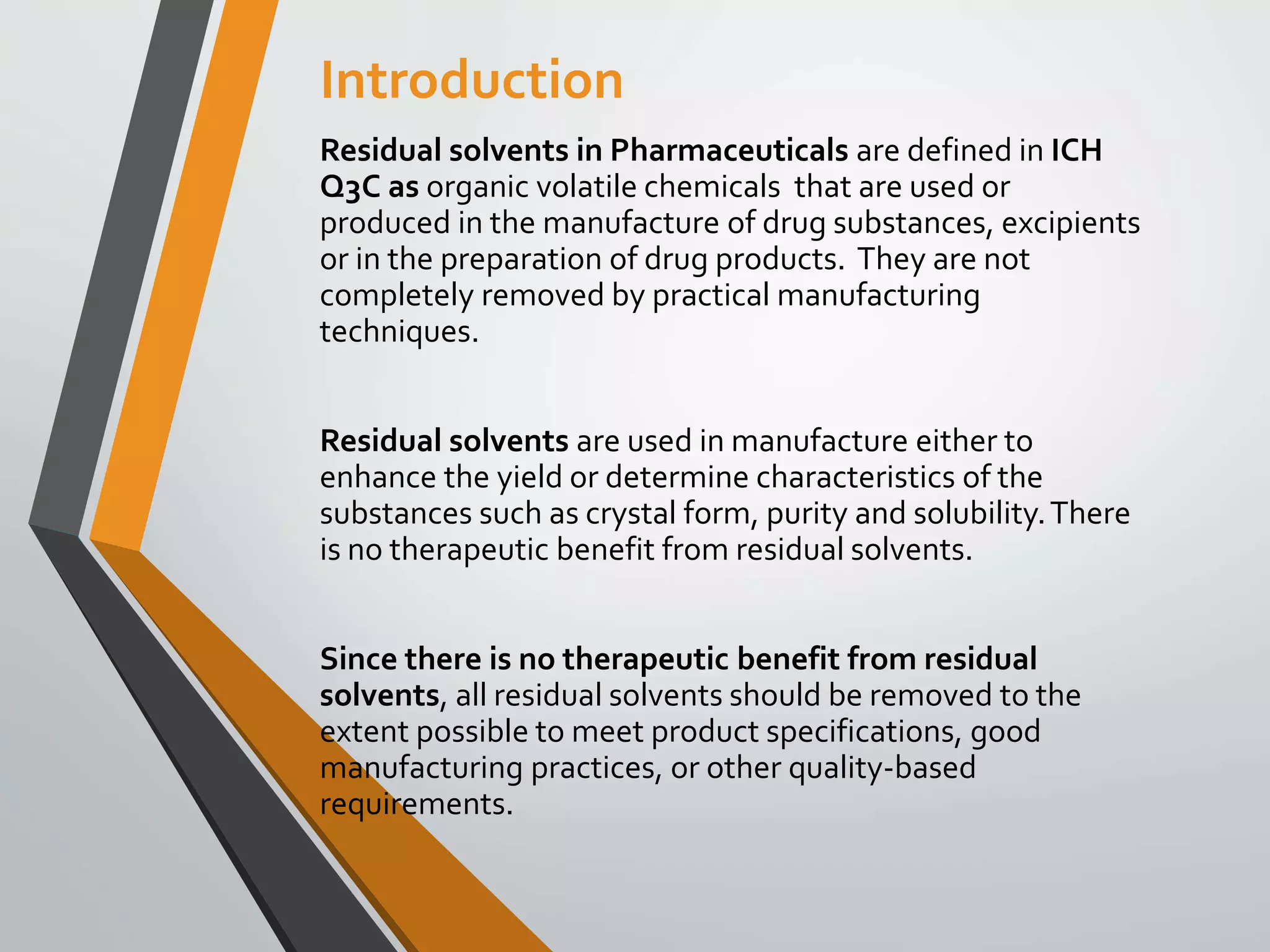 Introduction
Residual solvents in Pharmaceuticals are defined in ICH
Q3C as organic volatile chemicals that are used or
produced in the manufacture of drug substances, excipients
or in the preparation of drug products. They are not
completely removed by practical manufacturing
techniques.
Residual solvents are used in manufacture either to
enhance the yield or determine characteristics of the
substances such as crystal form, purity and solubility.There
is no therapeutic benefit from residual solvents.
Since there is no therapeutic benefit from residual
solvents, all residual solvents should be removed to the
extent possible to meet product specifications, good
manufacturing practices, or other quality-based
requirements.
 