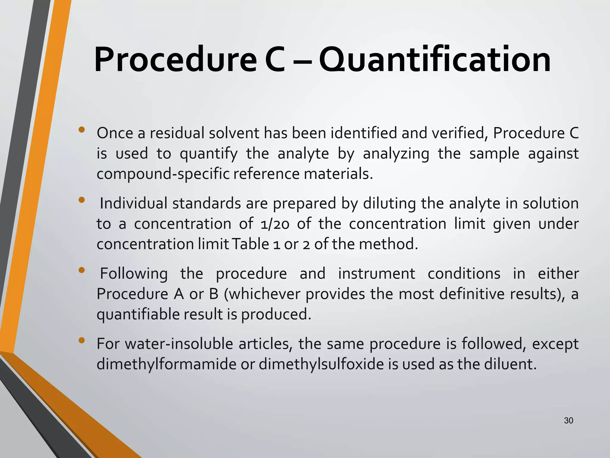 Procedure C – Quantification
• Once a residual solvent has been identified and verified, Procedure C
is used to quantify the analyte by analyzing the sample against
compound-specific reference materials.
• Individual standards are prepared by diluting the analyte in solution
to a concentration of 1/20 of the concentration limit given under
concentration limitTable 1 or 2 of the method.
• Following the procedure and instrument conditions in either
Procedure A or B (whichever provides the most definitive results), a
quantifiable result is produced.
• For water-insoluble articles, the same procedure is followed, except
dimethylformamide or dimethylsulfoxide is used as the diluent.
30
 