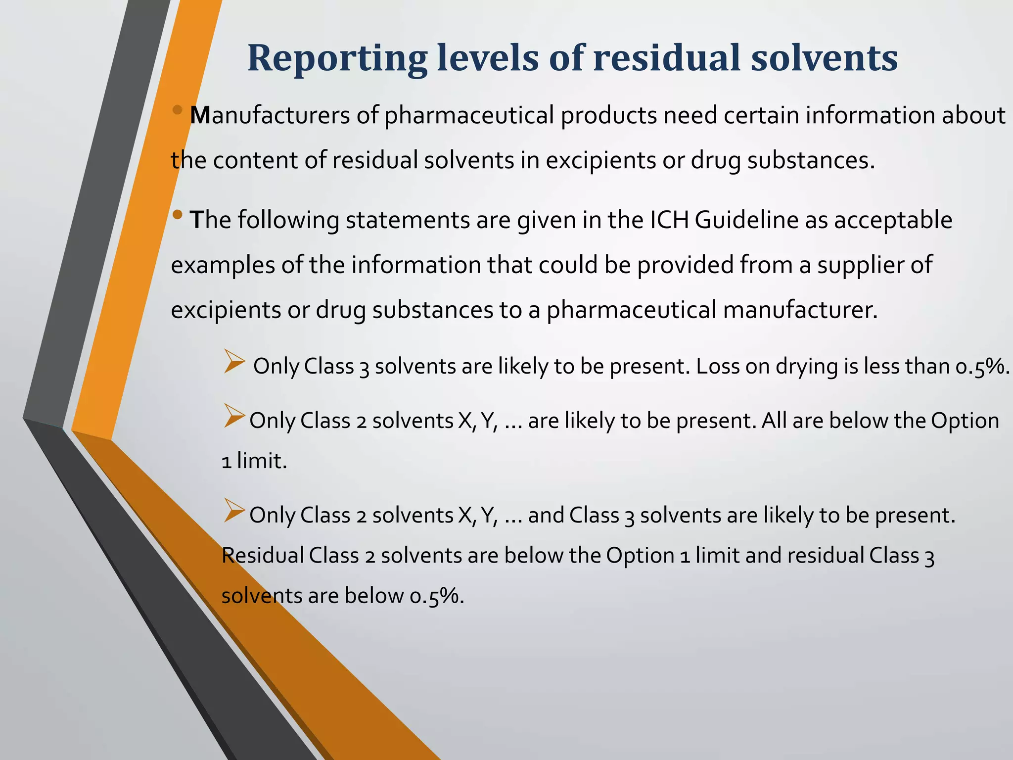 Reporting levels of residual solvents
•Manufacturers of pharmaceutical products need certain information about
the content of residual solvents in excipients or drug substances.
•The following statements are given in the ICH Guideline as acceptable
examples of the information that could be provided from a supplier of
excipients or drug substances to a pharmaceutical manufacturer.
OnlyClass 3 solvents are likely to be present. Loss on drying is less than 0.5%.
Only Class 2 solvents X,Y, ... are likely to be present. All are below theOption
1 limit.
Only Class 2 solvents X,Y, ... and Class 3 solvents are likely to be present.
Residual Class 2 solvents are below the Option 1 limit and residual Class 3
solvents are below 0.5%.
 