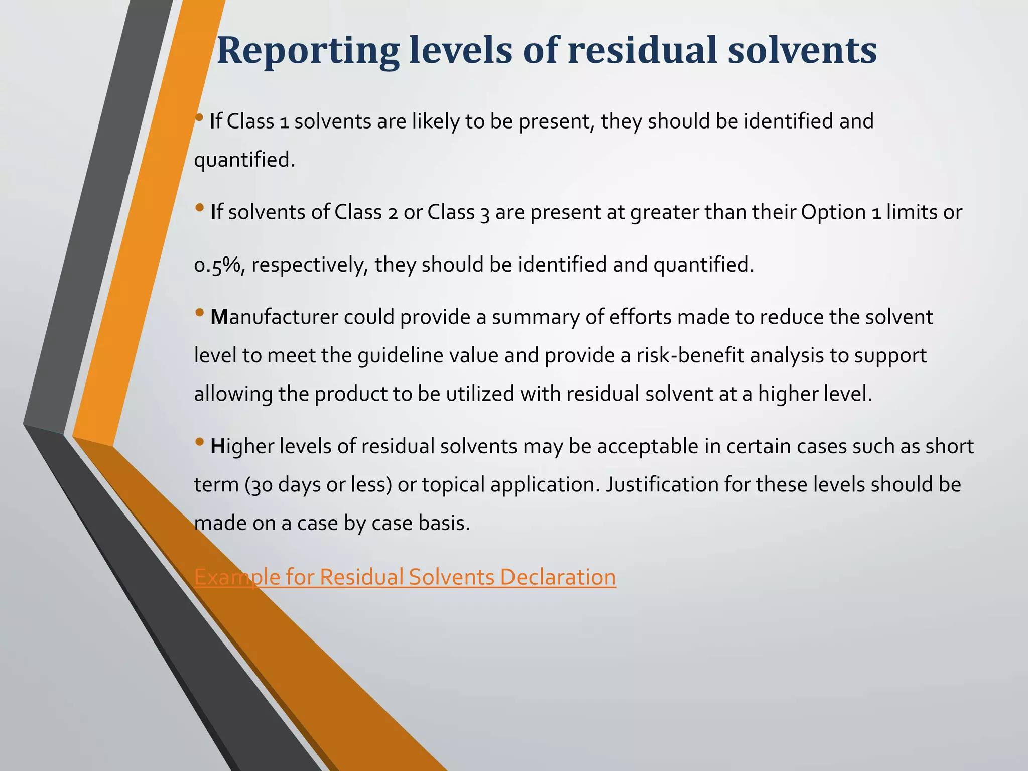 Reporting levels of residual solvents
•If Class 1 solvents are likely to be present, they should be identified and
quantified.
•If solvents of Class 2 or Class 3 are present at greater than their Option 1 limits or
0.5%, respectively, they should be identified and quantified.
•Manufacturer could provide a summary of efforts made to reduce the solvent
level to meet the guideline value and provide a risk-benefit analysis to support
allowing the product to be utilized with residual solvent at a higher level.
•Higher levels of residual solvents may be acceptable in certain cases such as short
term (30 days or less) or topical application. Justification for these levels should be
made on a case by case basis.
Example for Residual Solvents Declaration
 