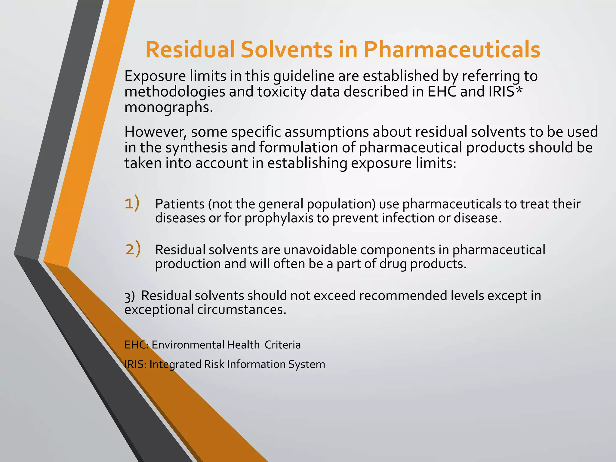 Residual Solvents in Pharmaceuticals
Exposure limits in this guideline are established by referring to
methodologies and toxicity data described in EHC and IRIS*
monographs.
However, some specific assumptions about residual solvents to be used
in the synthesis and formulation of pharmaceutical products should be
taken into account in establishing exposure limits:
1) Patients (not the general population) use pharmaceuticals to treat their
diseases or for prophylaxis to prevent infection or disease.
2) Residual solvents are unavoidable components in pharmaceutical
production and will often be a part of drug products.
3) Residual solvents should not exceed recommended levels except in
exceptional circumstances.
EHC: Environmental Health Criteria
IRIS: Integrated Risk Information System
 