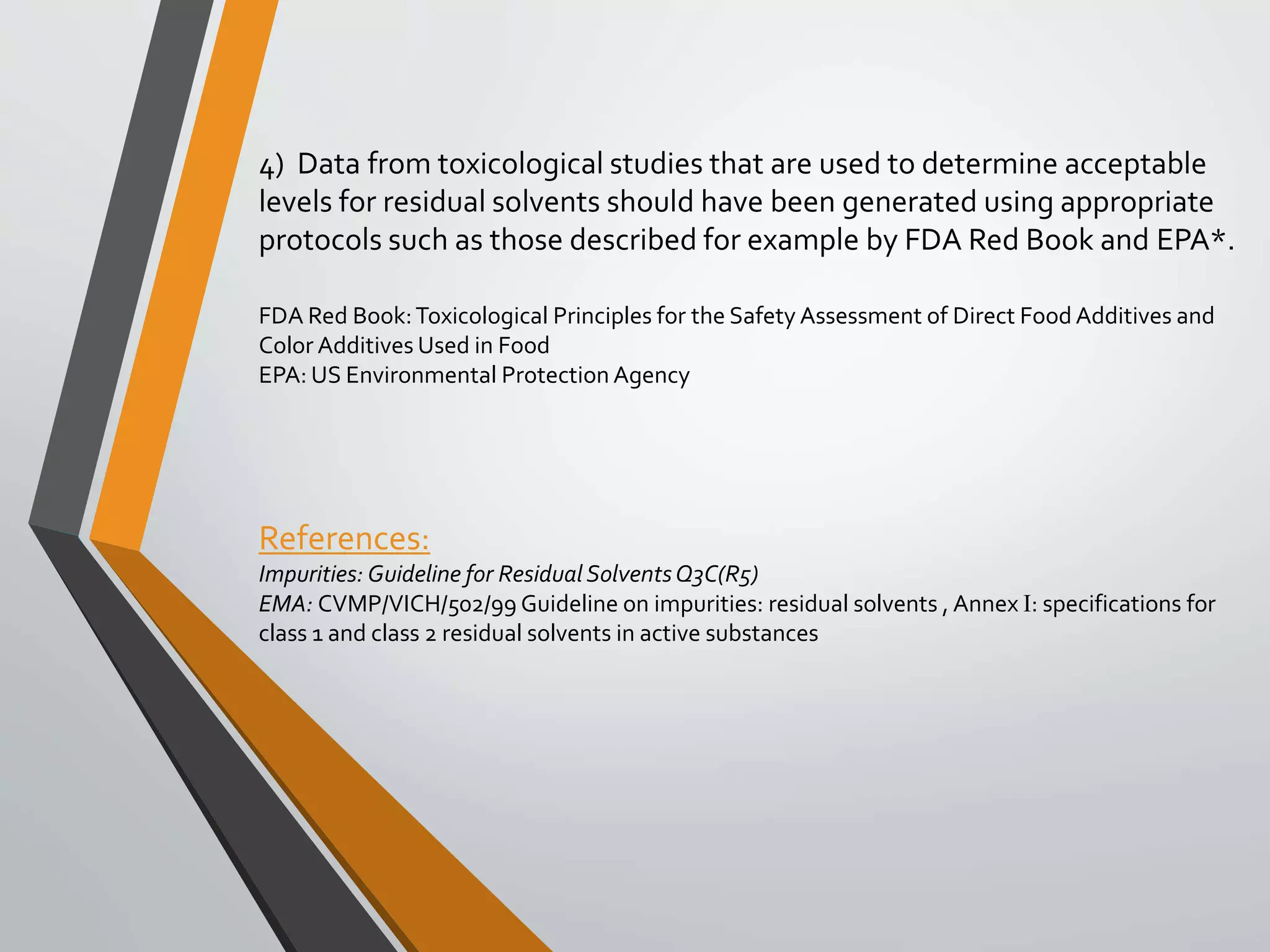4) Data from toxicological studies that are used to determine acceptable
levels for residual solvents should have been generated using appropriate
protocols such as those described for example by FDA Red Book and EPA*.
FDA Red Book:Toxicological Principles for the Safety Assessment of Direct Food Additives and
Color Additives Used in Food
EPA: US Environmental Protection Agency
References:
Impurities: Guideline for Residual SolventsQ3C(R5)
EMA: CVMP/VICH/502/99 Guideline on impurities: residual solvents , Annex I: specifications for
class 1 and class 2 residual solvents in active substances
 