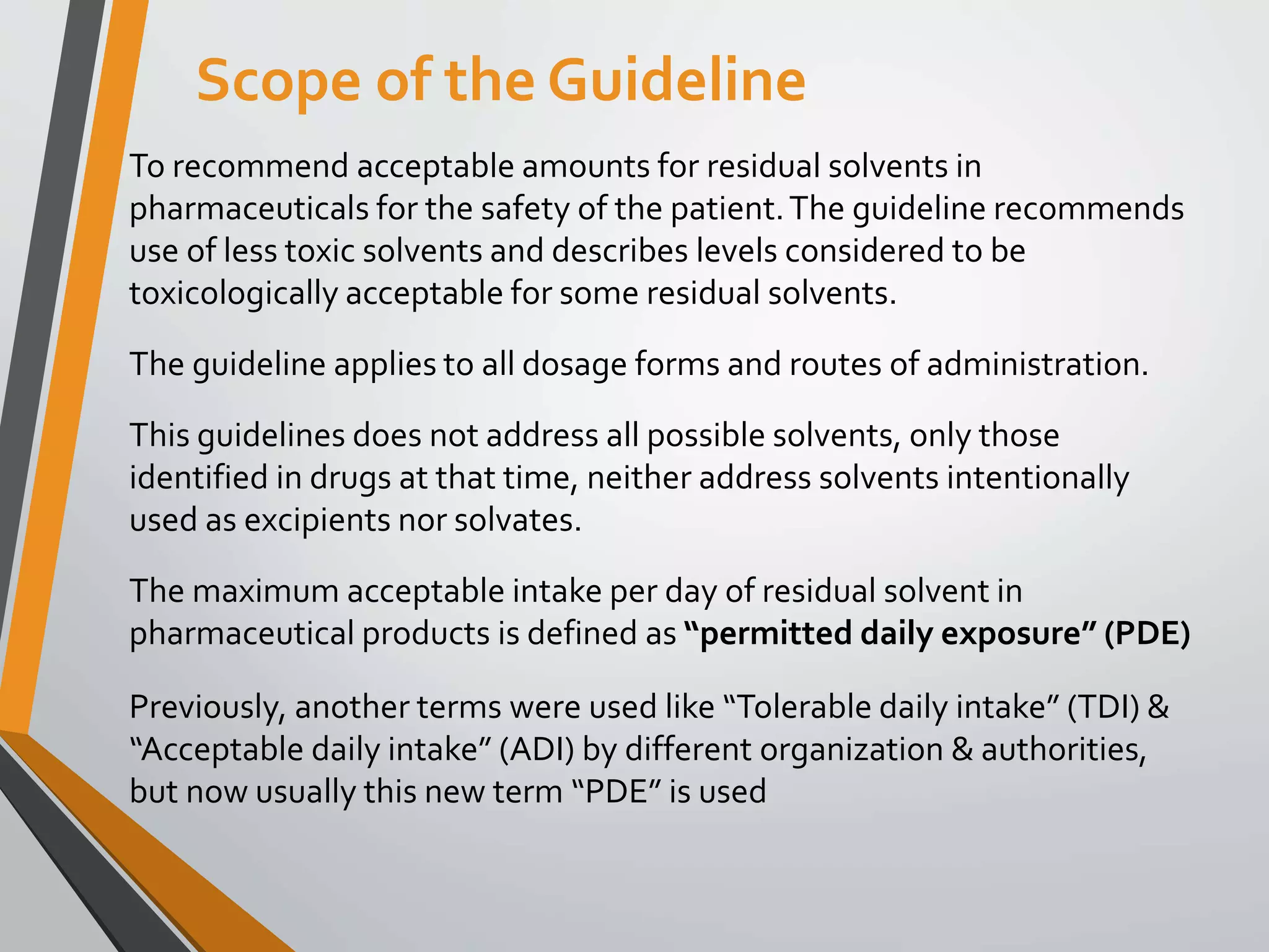 To recommend acceptable amounts for residual solvents in
pharmaceuticals for the safety of the patient.The guideline recommends
use of less toxic solvents and describes levels considered to be
toxicologically acceptable for some residual solvents.
The guideline applies to all dosage forms and routes of administration.
This guidelines does not address all possible solvents, only those
identified in drugs at that time, neither address solvents intentionally
used as excipients nor solvates.
The maximum acceptable intake per day of residual solvent in
pharmaceutical products is defined as “permitted daily exposure” (PDE)
Previously, another terms were used like “Tolerable daily intake” (TDI) &
“Acceptable daily intake” (ADI) by different organization & authorities,
but now usually this new term “PDE” is used
Scope of the Guideline
 