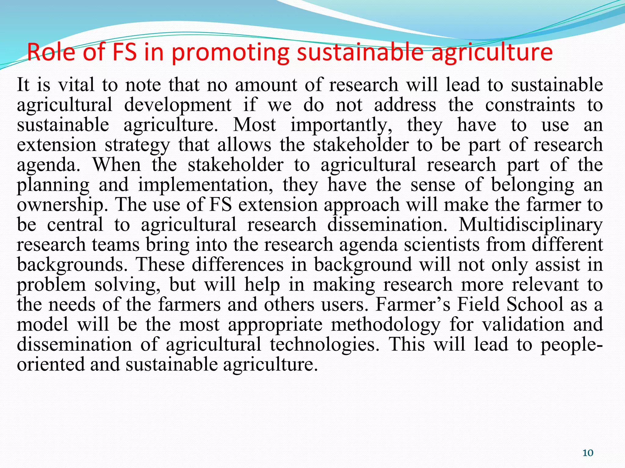 Role of FS in promoting sustainable agriculture
It is vital to note that no amount of research will lead to sustainable
agricultural development if we do not address the constraints to
sustainable agriculture. Most importantly, they have to use an
extension strategy that allows the stakeholder to be part of research
agenda. When the stakeholder to agricultural research part of the
planning and implementation, they have the sense of belonging an
ownership. The use of FS extension approach will make the farmer to
be central to agricultural research dissemination. Multidisciplinary
research teams bring into the research agenda scientists from different
backgrounds. These differences in background will not only assist in
problem solving, but will help in making research more relevant to
the needs of the farmers and others users. Farmer’s Field School as a
model will be the most appropriate methodology for validation and
dissemination of agricultural technologies. This will lead to people-
oriented and sustainable agriculture.
10
 