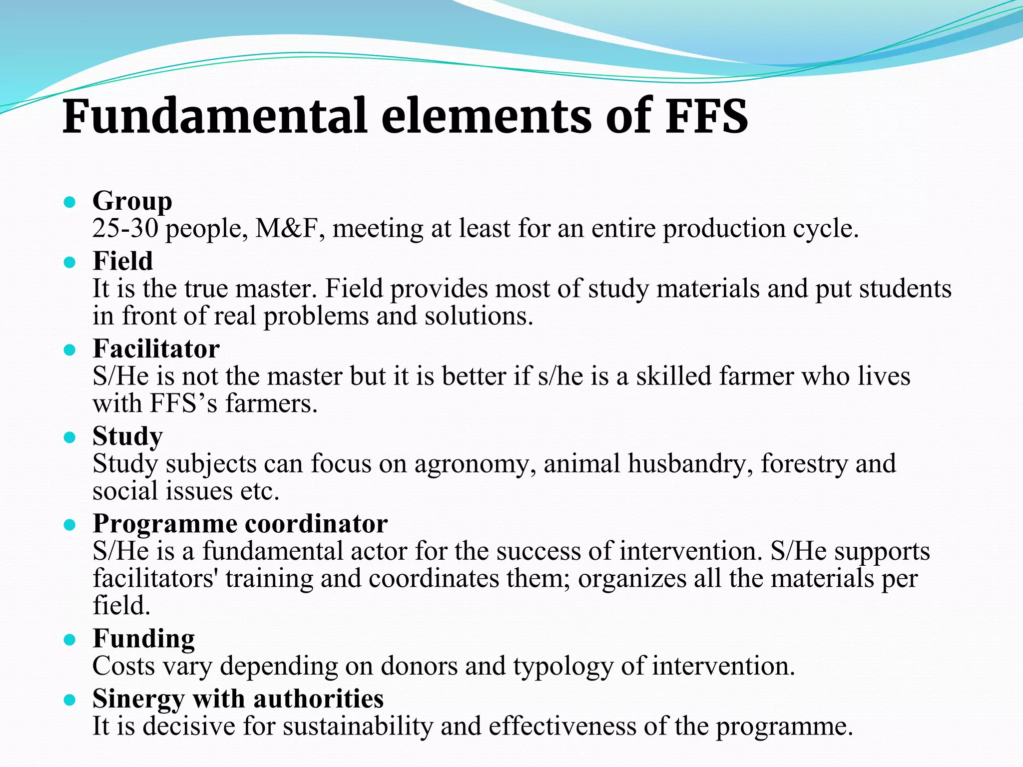 Fundamental elements of FFS
● Group
25-30 people, M&F, meeting at least for an entire production cycle.
● Field
It is the true master. Field provides most of study materials and put students
in front of real problems and solutions.
● Facilitator
S/He is not the master but it is better if s/he is a skilled farmer who lives
with FFS’s farmers.
● Study
Study subjects can focus on agronomy, animal husbandry, forestry and
social issues etc.
● Programme coordinator
S/He is a fundamental actor for the success of intervention. S/He supports
facilitators' training and coordinates them; organizes all the materials per
field.
● Funding
Costs vary depending on donors and typology of intervention.
● Sinergy with authorities
It is decisive for sustainability and effectiveness of the programme.
 