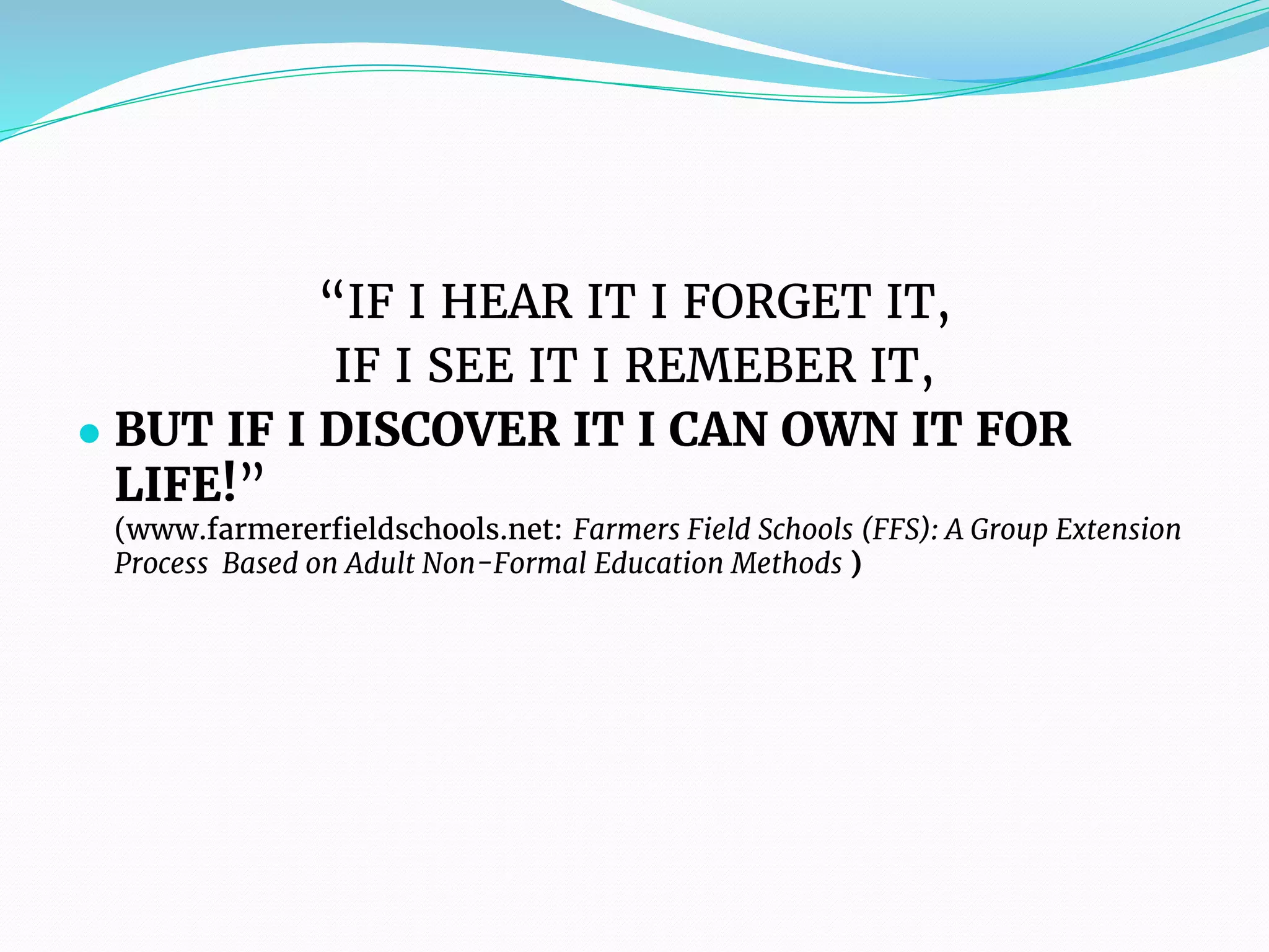 “IF I HEAR IT I FORGET IT,
IF I SEE IT I REMEBER IT,
● BUT IF I DISCOVER IT I CAN OWN IT FOR
LIFE!”
(www.farmererfieldschools.net: Farmers Field Schools (FFS): A Group Extension
Process Based on Adult Non-Formal Education Methods )
 