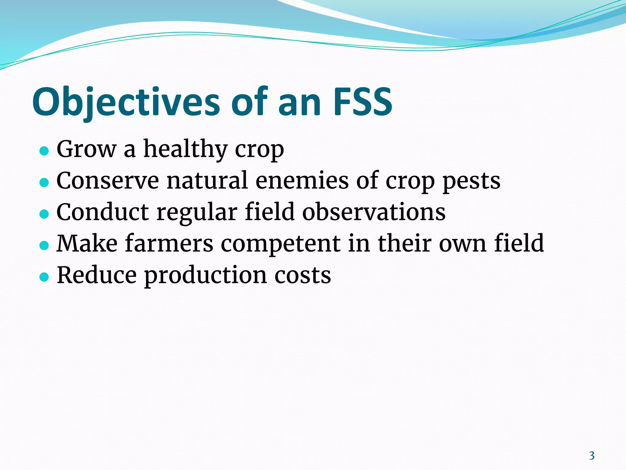 Objectives of an FSS
● Grow a healthy crop
● Conserve natural enemies of crop pests
● Conduct regular field observations
● Make farmers competent in their own field
● Reduce production costs
3
 