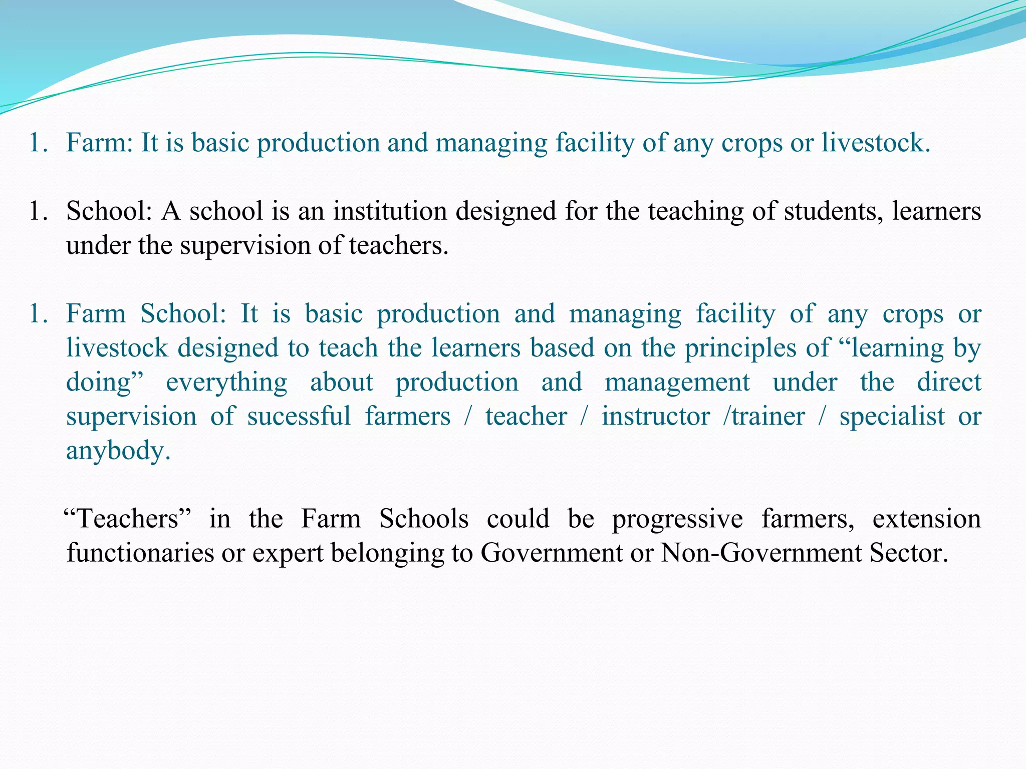 1. Farm: It is basic production and managing facility of any crops or livestock.
1. School: A school is an institution designed for the teaching of students, learners
under the supervision of teachers.
1. Farm School: It is basic production and managing facility of any crops or
livestock designed to teach the learners based on the principles of “learning by
doing” everything about production and management under the direct
supervision of sucessful farmers / teacher / instructor /trainer / specialist or
anybody.
“Teachers” in the Farm Schools could be progressive farmers, extension
functionaries or expert belonging to Government or Non-Government Sector.
 