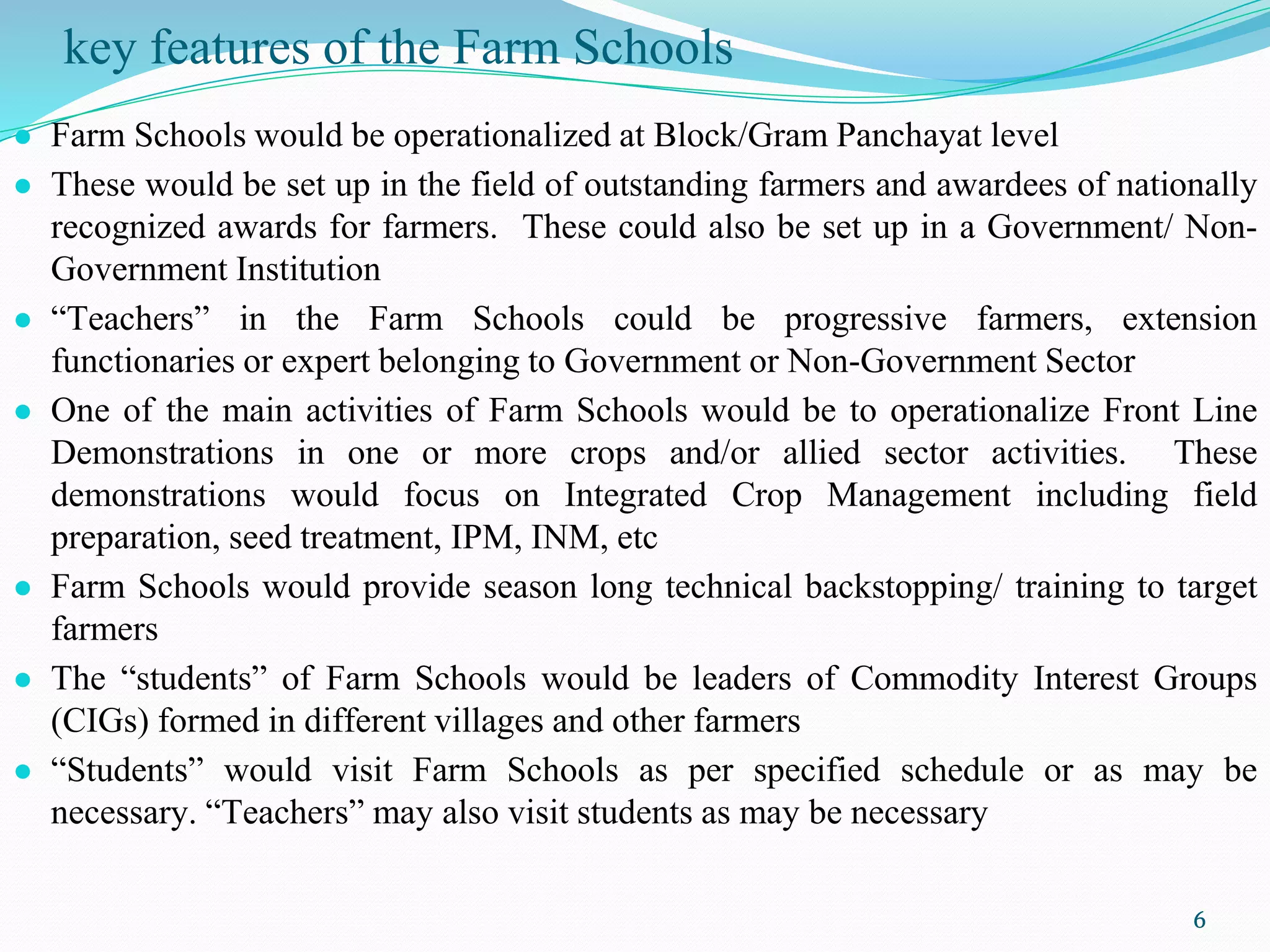 key features of the Farm Schools
● Farm Schools would be operationalized at Block/Gram Panchayat level
● These would be set up in the field of outstanding farmers and awardees of nationally
recognized awards for farmers. These could also be set up in a Government/ Non-
Government Institution
● “Teachers” in the Farm Schools could be progressive farmers, extension
functionaries or expert belonging to Government or Non-Government Sector
● One of the main activities of Farm Schools would be to operationalize Front Line
Demonstrations in one or more crops and/or allied sector activities. These
demonstrations would focus on Integrated Crop Management including field
preparation, seed treatment, IPM, INM, etc
● Farm Schools would provide season long technical backstopping/ training to target
farmers
● The “students” of Farm Schools would be leaders of Commodity Interest Groups
(CIGs) formed in different villages and other farmers
● “Students” would visit Farm Schools as per specified schedule or as may be
necessary. “Teachers” may also visit students as may be necessary
6
 