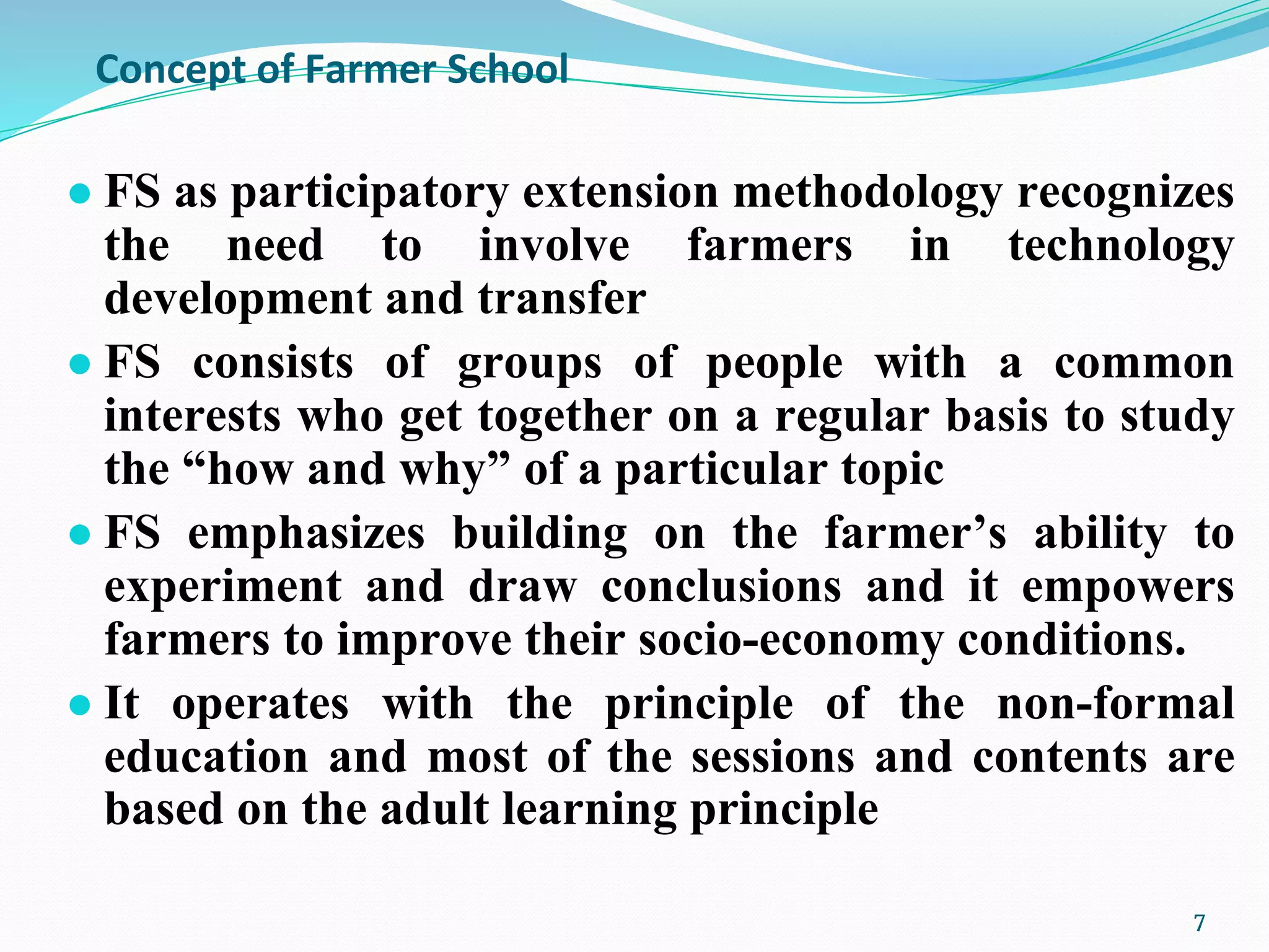 Concept of Farmer School
● FS as participatory extension methodology recognizes
the need to involve farmers in technology
development and transfer
● FS consists of groups of people with a common
interests who get together on a regular basis to study
the “how and why” of a particular topic
● FS emphasizes building on the farmer’s ability to
experiment and draw conclusions and it empowers
farmers to improve their socio-economy conditions.
● It operates with the principle of the non-formal
education and most of the sessions and contents are
based on the adult learning principle.
7
 