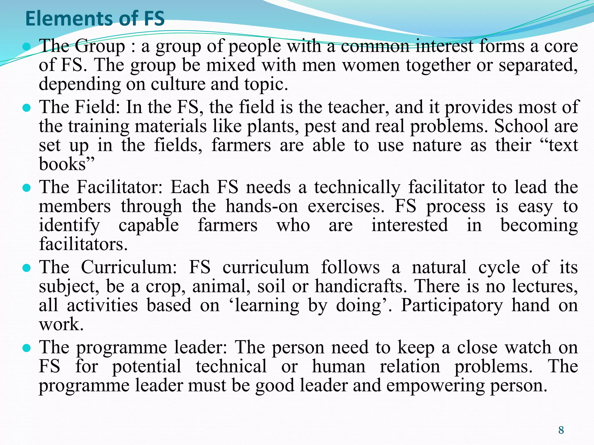 Elements of FS
● The Group : a group of people with a common interest forms a core
of FS. The group be mixed with men women together or separated,
depending on culture and topic.
● The Field: In the FS, the field is the teacher, and it provides most of
the training materials like plants, pest and real problems. School are
set up in the fields, farmers are able to use nature as their “text
books”
● The Facilitator: Each FS needs a technically facilitator to lead the
members through the hands-on exercises. FS process is easy to
identify capable farmers who are interested in becoming
facilitators.
● The Curriculum: FS curriculum follows a natural cycle of its
subject, be a crop, animal, soil or handicrafts. There is no lectures,
all activities based on ‘learning by doing’. Participatory hand on
work.
● The programme leader: The person need to keep a close watch on
FS for potential technical or human relation problems. The
programme leader must be good leader and empowering person.
8
 
