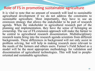 Role of FS in promoting sustainable agriculture
It is vital to note that no amount of research will lead to sustainable
agricultural development if we do not address the constraints to
sustainable agriculture. Most importantly, they have to use an
extension strategy that allows the stakeholder to be part of research
agenda. When the stakeholder to agricultural research part of the
planning and implementation, they have the sense of belonging an
ownership. The use of FS extension approach will make the farmer to
be central to agricultural research dissemination. Multidisciplinary
research teams bring into the research agenda scientists from different
backgrounds. These differences in background will not only assist in
problem solving, but will help in making research more relevant to
the needs of the farmers and others users. Farmer’s Field School as a
model will be the most appropriate methodology for validation and
dissemination of agricultural technologies. This will lead to people-
oriented and sustainable agriculture.
10
 
