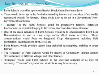 key features of the Farm Schools
● Farm Schools would be operationalized at Block/Gram Panchayat level
● These would be set up in the field of outstanding farmers and awardees of nationally
recognized awards for farmers. These could also be set up in a Government/ Non-
Government Institution
● “Teachers” in the Farm Schools could be progressive farmers, extension
functionaries or expert belonging to Government or Non-Government Sector
● One of the main activities of Farm Schools would be to operationalize Front Line
Demonstrations in one or more crops and/or allied sector activities. These
demonstrations would focus on Integrated Crop Management including field
preparation, seed treatment, IPM, INM, etc
● Farm Schools would provide season long technical backstopping/ training to target
farmers
● The “students” of Farm Schools would be leaders of Commodity Interest Groups
(CIGs) formed in different villages and other farmers
● “Students” would visit Farm Schools as per specified schedule or as may be
necessary. “Teachers” may also visit students as may be necessary
6
 