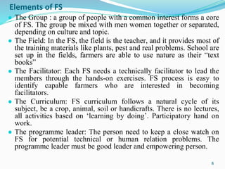 Elements of FS
● The Group : a group of people with a common interest forms a core
of FS. The group be mixed with men women together or separated,
depending on culture and topic.
● The Field: In the FS, the field is the teacher, and it provides most of
the training materials like plants, pest and real problems. School are
set up in the fields, farmers are able to use nature as their “text
books”
● The Facilitator: Each FS needs a technically facilitator to lead the
members through the hands-on exercises. FS process is easy to
identify capable farmers who are interested in becoming
facilitators.
● The Curriculum: FS curriculum follows a natural cycle of its
subject, be a crop, animal, soil or handicrafts. There is no lectures,
all activities based on ‘learning by doing’. Participatory hand on
work.
● The programme leader: The person need to keep a close watch on
FS for potential technical or human relation problems. The
programme leader must be good leader and empowering person.
8
 