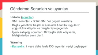 Gönderme Sorunları ve uyarıları
Hatalar (sorunlar)
• XML sorunları - Bütün XML'ler geçerli olmalıdır
• Başlık yönetimi: başlıklar arasında tutarlılık uygularız,
çoğunlukla kitaplar ve dergiler için geçerlidir
• İçerik sahipliği sorunları: Bir başlık elde ettiyseniz,
bildiğimizden emin olun!
Warning
• Karışıklık: 2 veya daha fazla DOI aynı üst veriyi paylaşıyor
 
