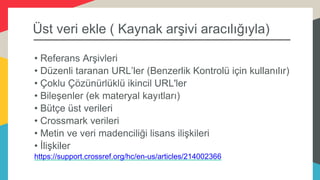 Üst veri ekle ( Kaynak arşivi aracılığıyla)
• Referans Arşivleri
• Düzenli taranan URL’ler (Benzerlik Kontrolü için kullanılır)
• Çoklu Çözünürlüklü ikincil URL'ler
• Bileşenler (ek materyal kayıtları)
• Bütçe üst verileri
• Crossmark verileri
• Metin ve veri madenciliği lisans ilişkileri
• İlişkiler
https://support.crossref.org/hc/en-us/articles/214002366
 
