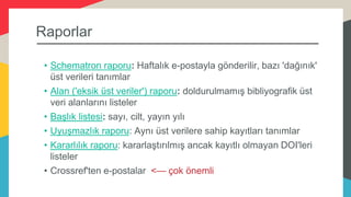 Raporlar
• Schematron raporu: Haftalık e-postayla gönderilir, bazı 'dağınık'
üst verileri tanımlar
• Alan ('eksik üst veriler') raporu: doldurulmamış bibliyografik üst
veri alanlarını listeler
• Başlık listesi: sayı, cilt, yayın yılı
• Uyuşmazlık raporu: Aynı üst verilere sahip kayıtları tanımlar
• Kararlılık raporu: kararlaştırılmış ancak kayıtlı olmayan DOI'leri
listeler
• Crossref'ten e-postalar <— çok önemli
 