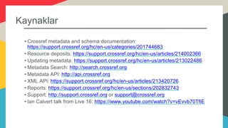 Kaynaklar
• Crossref metadata and schema documentation:
https://support.crossref.org/hc/en-us/categories/201744683
• Resource deposits: https://support.crossref.org/hc/en-us/articles/214002366
• Updating metadata: https://support.crossref.org/hc/en-us/articles/213022486
• Metadata Search: http://search.crossref.org
• Metadata API: http://api.crossref.org
• XML API: https://support.crossref.org/hc/en-us/articles/213420726
• Reports: https://support.crossref.org/hc/en-us/sections/202832743
• Support: http://support.crossref.org or support@crossref.org
• Ian Calvert talk from Live 16: https://www.youtube.com/watch?v=vEvvb70TfiE
 