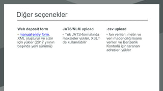 .csv upload
- fon verileri, metin ve
veri madenciliği lisans
verileri ve Benzerlik
Kontorlü için taranan
adresleri yükler
JATS/NLM upload
- Tek JATS-formatında
makaleler yükler, XSLT
de kullanılabilir
Web deposit form
- manual entry form,
XML oluşturur ve sizin
için yükler (2017 yılının
başında yeni sürümü)
Diğer seçenekler
 