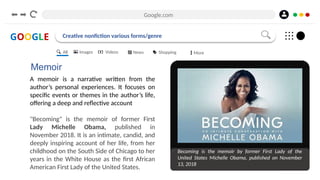 Google.com
GOOGLE Creative nonfiction various forms/genre
Memoir
A memoir is a narrative written from the
author’s personal experiences. It focuses on
specific events or themes in the author’s life,
offering a deep and reflective account
"Becoming" is the memoir of former First
Lady Michelle Obama, published in
November 2018. It is an intimate, candid, and
deeply inspiring account of her life, from her
childhood on the South Side of Chicago to her
years in the White House as the first African
American First Lady of the United States.
Becoming is the memoir by former First Lady of the
United States Michelle Obama, published on November
13, 2018
All Images Videos News Shopping More
 