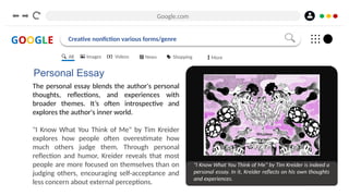 Google.com
GOOGLE Creative nonfiction various forms/genre
Personal Essay
The personal essay blends the author's personal
thoughts, reflections, and experiences with
broader themes. It’s often introspective and
explores the author's inner world.
"I Know What You Think of Me" by Tim Kreider
explores how people often overestimate how
much others judge them. Through personal
reflection and humor, Kreider reveals that most
people are more focused on themselves than on
judging others, encouraging self-acceptance and
less concern about external perceptions.
"I Know What You Think of Me" by Tim Kreider is indeed a
personal essay. In it, Kreider reflects on his own thoughts
and experiences.
All Images Videos News Shopping More
 