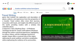 Google.com
GOOGLE Creative nonfiction various forms/genre
Travel Writing
genre that involves the exploration and description of
places, cultures, and experiences from the perspective of
a traveler. Travel writers often share their journeys,
encounters with locals, and insights into different parts of
the world, providing readers with a window into
unfamiliar places.
A Sojourner’s View: Biyaheng Pinoy – A Mindanao
Travelogue by Karl M. Gaspar CSsR explores Mindanao
through the author's personal experiences, highlighting
its culture, history, and the challenges faced by its
people. Gaspar offers a nuanced view of the region,
addressing its social, political, and ethnic complexities
while emphasizing the resilience of its communities.
A Sojourner’s View: Biyaheng Pinoy – A Mindanao
Travelogue by Karl M. Gaspar CSsR explores Mindanao
All Images Videos News Shopping More
 