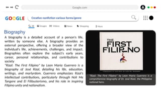 Google.com
GOOGLE Creative nonfiction various forms/genre
Biography
A biography is a detailed account of a person's life,
written by someone else. A biography provides an
external perspective, offering a broader view of the
individual's life, achievements, challenges, and impact.
Biographies often explore the subject's early years,
career, personal relationships, and contributions to
society
"Rizal: The First Filipino" by Leon Maria Guerrero is a
biography of José Rizal, detailing his life, education,
writings, and martyrdom. Guerrero emphasizes Rizal’s
intellectual contributions, particularly through Noli Me
Tangere and El Filibusterismo, and his role in inspiring
Filipino unity and nationalism.
"Rizal: The First Filipino" by Leon Maria Guerrero is a
comprehensive biography of Dr. José Rizal, the Philippine
national hero.
All Images Videos News Shopping More
 