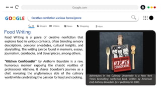 Google.com
GOOGLE Creative nonfiction various forms/genre
Food Writing
Food Writing is a genre of creative nonfiction that
explores food in various contexts, often blending sensory
descriptions, personal anecdotes, cultural insights, and
storytelling. The writing can be found in memoirs, essays,
journalism, cookbooks, and travel pieces, among others.
“Kitchen Confidential” by Anthony Bourdain is a raw,
humorous memoir exposing the chaotic realities of
professional kitchens. It shares Bourdain’s journey as a
chef, revealing the unglamorous side of the culinary
world while celebrating the passion for food and cooking.
Adventures in the Culinary Underbelly is a New York
Times bestselling nonfiction book written by American
chef Anthony Bourdain, first published in 2000.
All Images Videos News Shopping More
 