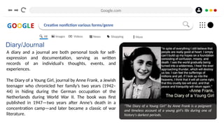 Google.com
GOOGLE Creative nonfiction various forms/genre
Diary/Journal
A diary and a journal are both personal tools for self-
expression and documentation, serving as written
records of an individual's thoughts, events, and
experiences.
The Diary of a Young Girl, journal by Anne Frank, a Jewish
teenager who chronicled her family’s two years (1942–
44) in hiding during the German occupation of the
Netherlands during World War II. The book was first
published in 1947—two years after Anne’s death in a
concentration camp—and later became a classic of war
literature.
"The Diary of a Young Girl" by Anne Frank is a poignant
and timeless account of a young girl's life during one of
history's darkest periods.
All Images Videos News Shopping More
 