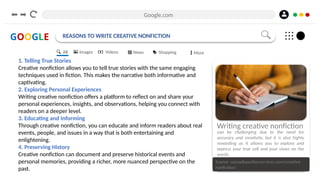 Google.com
GOOGLE REASONS TO WRITE CREATIVE NONFICTION
1. Telling True Stories
Creative nonfiction allows you to tell true stories with the same engaging
techniques used in fiction. This makes the narrative both informative and
captivating.
2. Exploring Personal Experiences
Writing creative nonfiction offers a platform to reflect on and share your
personal experiences, insights, and observations, helping you connect with
readers on a deeper level.
3. Educating and Informing
Through creative nonfiction, you can educate and inform readers about real
events, people, and issues in a way that is both entertaining and
enlightening.
4. Preserving History
Creative nonfiction can document and preserve historical events and
personal memories, providing a richer, more nuanced perspective on the
past.
Source: cascadiaauthorservices.com/creative-
nonfiction/
Writing creative nonfiction
can be challenging due to the need for
accuracy and creativity, but it is also highly
rewarding as it allows you to explore and
express your true self and your views on the
world..
All Images Videos News Shopping More
 