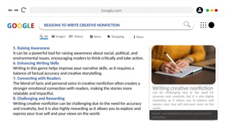 Google.com
GOOGLE REASONS TO WRITE CREATIVE NONFICTION
5. Raising Awareness
It can be a powerful tool for raising awareness about social, political, and
environmental issues, encouraging readers to think critically and take action.
6. Enhancing Writing Skills
Writing in this genre helps improve your narrative skills, as it requires a
balance of factual accuracy and creative storytelling.
7. Connecting with Readers
The blend of facts and personal voice in creative nonfiction often creates a
stronger emotional connection with readers, making the stories more
relatable and impactful.
8. Challenging and Rewarding
Writing creative nonfiction can be challenging due to the need for accuracy
and creativity, but it is also highly rewarding as it allows you to explore and
express your true self and your views on the world. Source: cascadiaauthorservices.com/creative-
nonfiction/
Writing creative nonfiction
can be challenging due to the need for
accuracy and creativity, but it is also highly
rewarding as it allows you to explore and
express your true self and your views on the
world..
All Images Videos News Shopping More
 